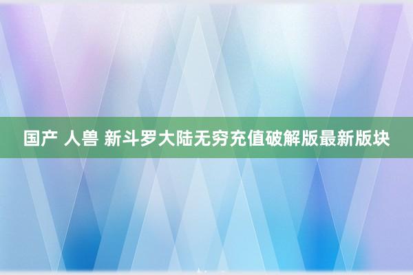 国产 人兽 新斗罗大陆无穷充值破解版最新版块