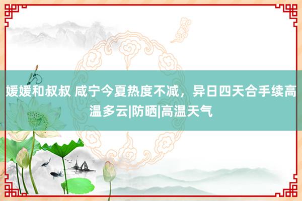 媛媛和叔叔 咸宁今夏热度不减，异日四天合手续高温多云|防晒|高温天气